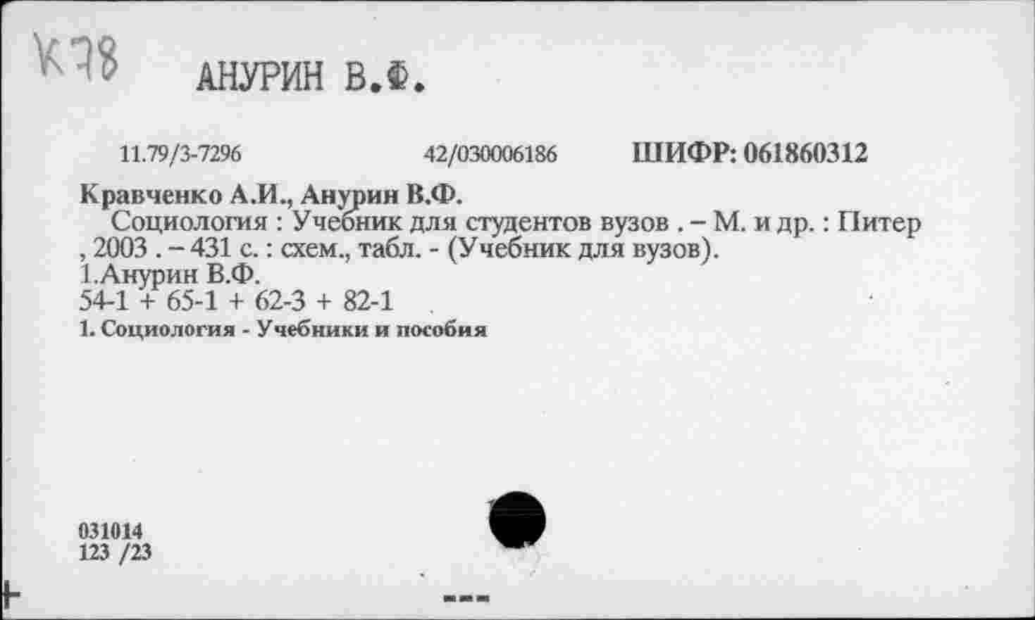 ﻿АНУРИН ВЛ.
11.79/3-7296	42/030006186 ШИФР: 061860312
Кравченко А.И., Анурии В.Ф.
Социология : Учебник для студентов вузов . - М. и др.: Питер , 2003 . - 431 с.: схем., табл. - (Учебник для вузов).
1.Анурин В.Ф.
54-1 + 65-1 + 62-3 + 82-1
1. Социология - Учебники и пособия
031014
123 /23